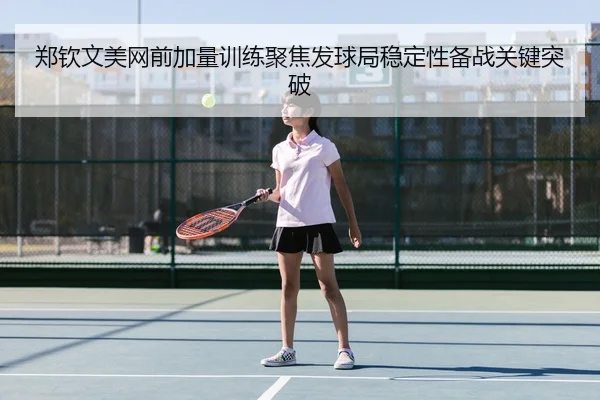 郑钦文美网前加量训练聚焦发球局稳定性备战关键突破